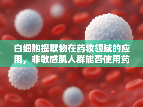 白细胞提取物在药妆领域的应用，非敏感肌人群能否使用药妆？