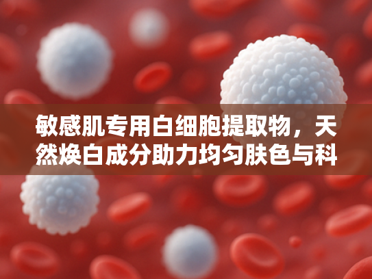 敏感肌专用白细胞提取物，天然焕白成分助力均匀肤色与科学防晒