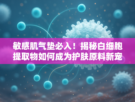 敏感肌气垫必入！揭秘白细胞提取物如何成为护肤原料新宠