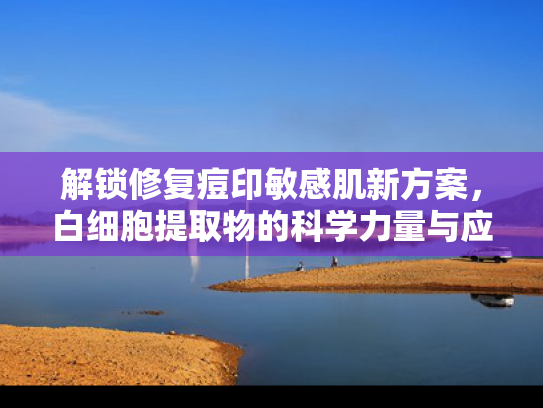 解锁修复痘印敏感肌新方案，白细胞提取物的科学力量与应用价值
