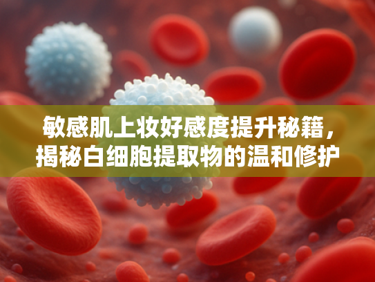 敏感肌上妆好感度提升秘籍，揭秘白细胞提取物的温和修护力