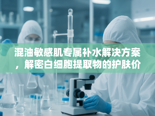 混油敏感肌专属补水解决方案，解密白细胞提取物的护肤价值