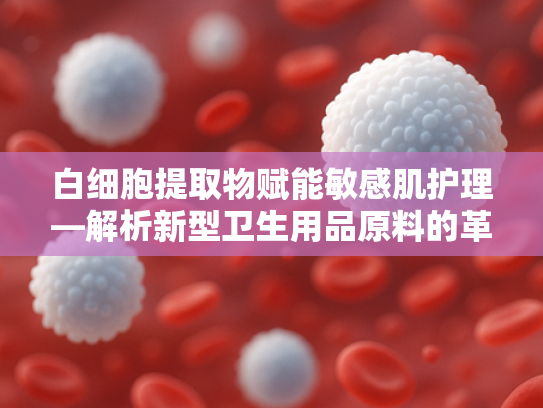 白细胞提取物赋能敏感肌护理—解析新型卫生用品原料的革新应用