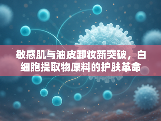 敏感肌与油皮卸妆新突破，白细胞提取物原料的护肤革命