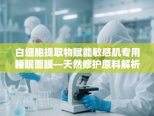 白细胞提取物赋能敏感肌专用睡眠面膜—天然修护原料解析与批发指南