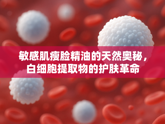 敏感肌瘦脸精油的天然奥秘，白细胞提取物的护肤革命