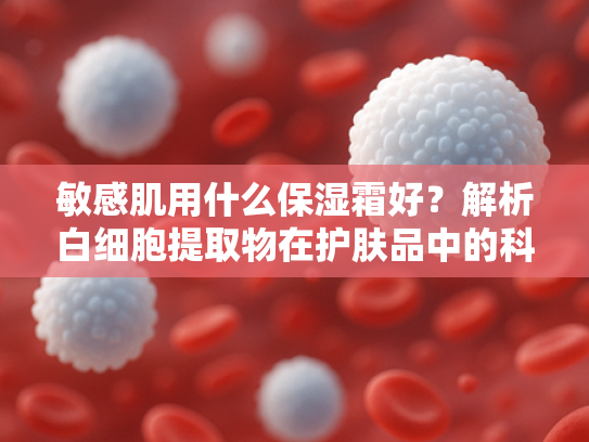 敏感肌用什么保湿霜好？解析白细胞提取物在护肤品中的科学应用