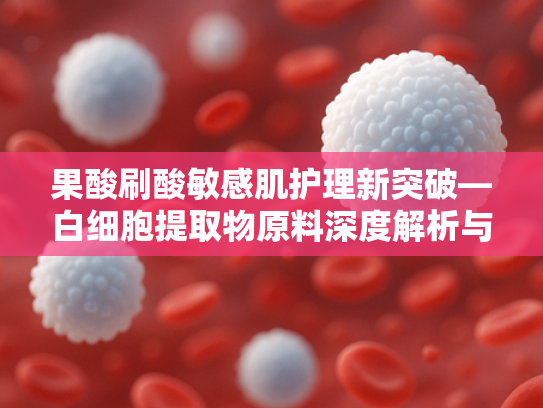 果酸刷酸敏感肌护理新突破—白细胞提取物原料深度解析与应用前景