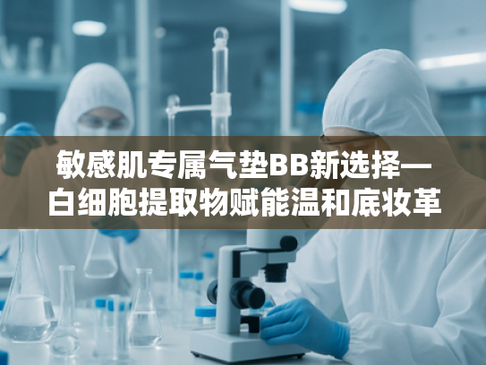 敏感肌专属气垫BB新选择—白细胞提取物赋能温和底妆革命