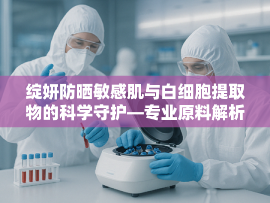 绽妍防晒敏感肌与白细胞提取物的科学守护—专业原料解析与行业应用