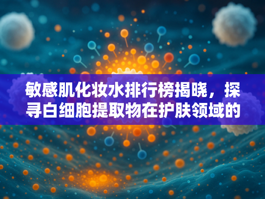 敏感肌化妆水排行榜揭晓，探寻白细胞提取物在护肤领域的革新应用