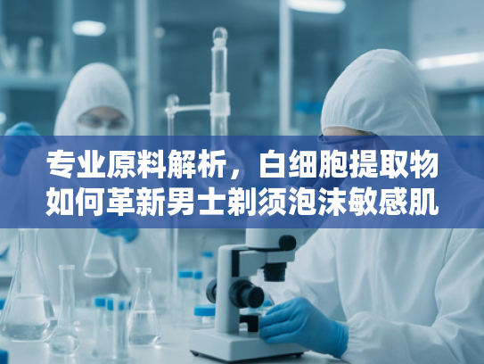 专业原料解析，白细胞提取物如何革新男士剃须泡沫敏感肌护理