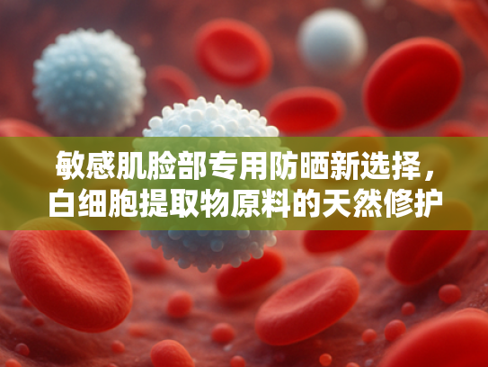敏感肌脸部专用防晒新选择，白细胞提取物原料的天然修护力