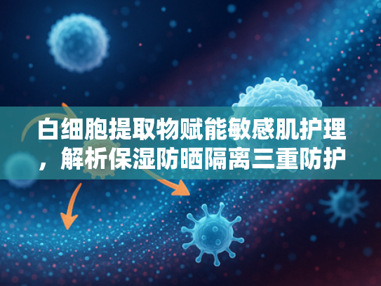 白细胞提取物赋能敏感肌护理，解析保湿防晒隔离三重防护科学原理