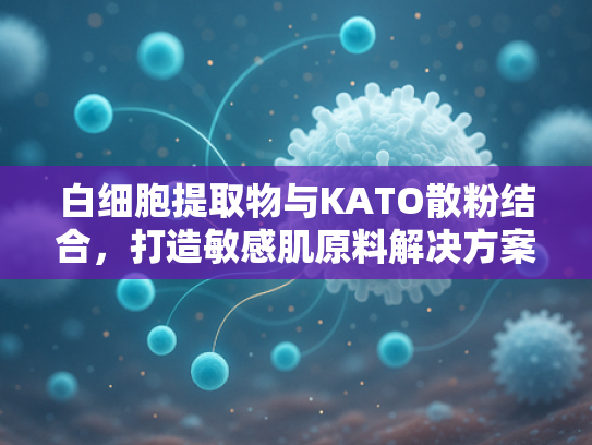 白细胞提取物与KATO散粉结合，打造敏感肌原料解决方案