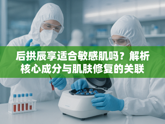 后拱辰享适合敏感肌吗？解析核心成分与肌肤修复的关联