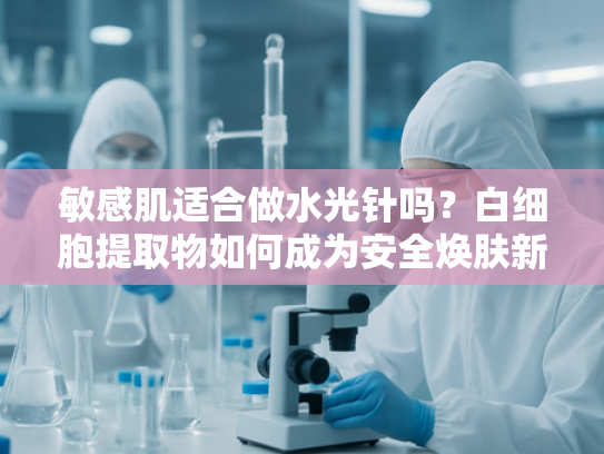 敏感肌适合做水光针吗？白细胞提取物如何成为安全焕肤新选择
