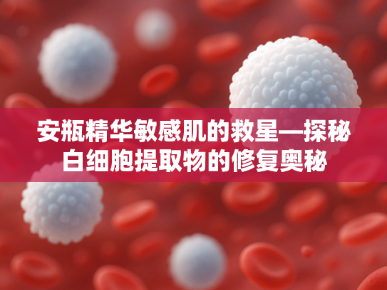安瓶精华敏感肌的救星—探秘白细胞提取物的修复奥秘