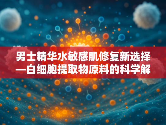 男士精华水敏感肌修复新选择—白细胞提取物原料的科学解析与批发优势