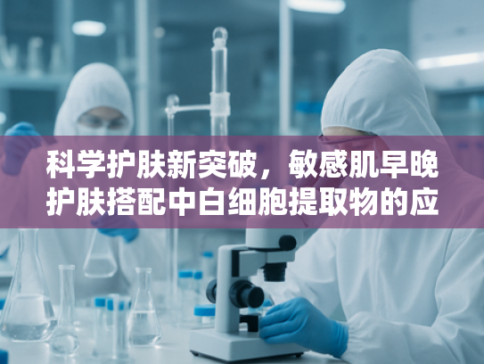 科学护肤新突破，敏感肌早晚护肤搭配中白细胞提取物的应用与优势