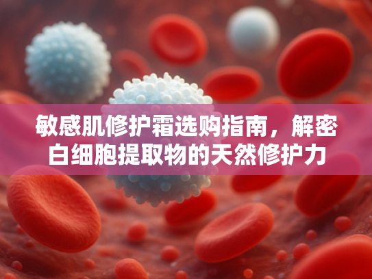 敏感肌修护霜选购指南，解密白细胞提取物的天然修护力