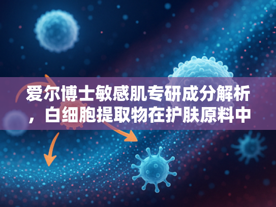 爱尔博士敏感肌专研成分解析，白细胞提取物在护肤原料中的核心价值与应用