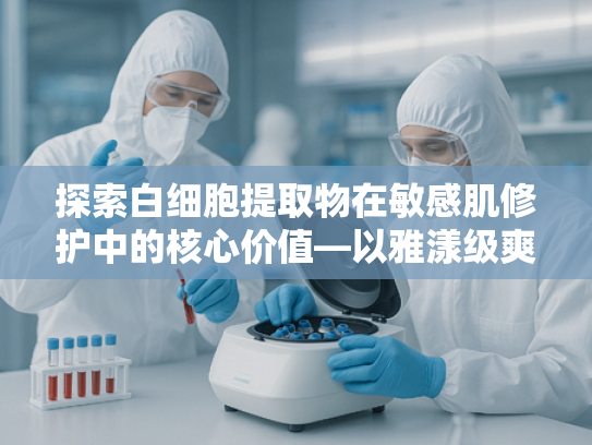 探索白细胞提取物在敏感肌修护中的核心价值—以雅漾级爽肤水原料为视角