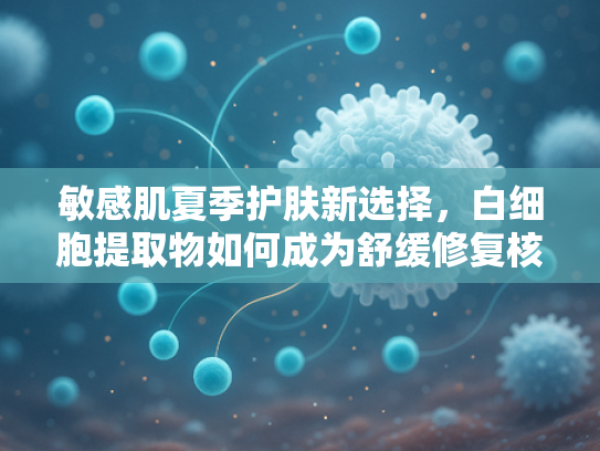 敏感肌夏季护肤新选择，白细胞提取物如何成为舒缓修复核心原料