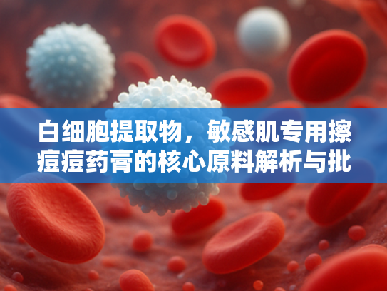 白细胞提取物,敏感肌专用擦痘痘药膏的核心原料解析与批发指南 白细胞提取物,敏感肌专用擦痘痘药膏的核心原料解析与批发指南