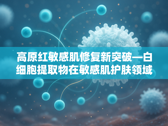 高原红敏感肌修复新突破—白细胞提取物在敏感肌护肤领域的应用与原料解析