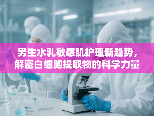 男生水乳敏感肌护理新趋势，解密白细胞提取物的科学力量与原料优势