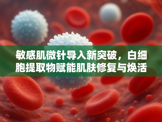 敏感肌微针导入新突破，白细胞提取物赋能肌肤修复与焕活