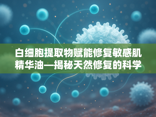 白细胞提取物赋能修复敏感肌精华油—揭秘天然修复的科学力量