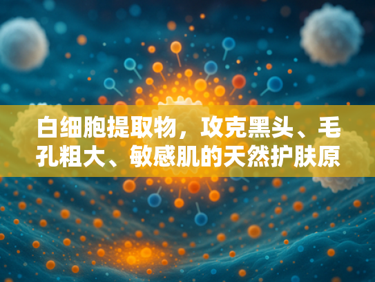 白细胞提取物，攻克黑头、毛孔粗大、敏感肌的天然护肤原料解析