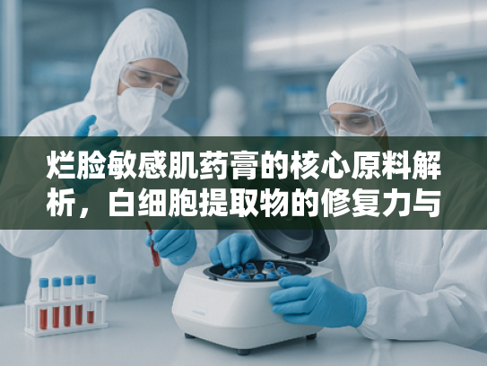 烂脸敏感肌药膏的核心原料解析，白细胞提取物的修复力与科学应用