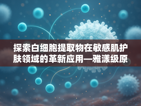 探索白细胞提取物在敏感肌护肤领域的革新应用—雅漾级原料的科研突破与商业价值