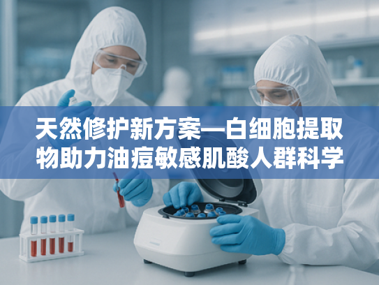 天然修护新方案—白细胞提取物助力油痘敏感肌酸人群科学护肤