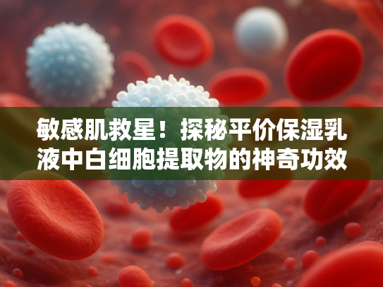 敏感肌救星！探秘平价保湿乳液中白细胞提取物的神奇功效与选购指南
