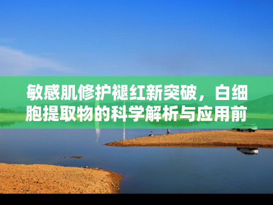 敏感肌修护褪红新突破,白细胞提取物的科学解析与应用前景 敏感肌修护褪红新突破,白细胞提取物的科学解析与应用前景