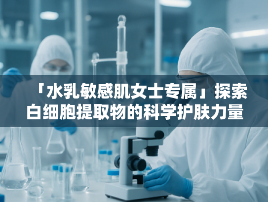 「水乳敏感肌女士专属」探索白细胞提取物的科学护肤力量—源头原料解析与安全应用