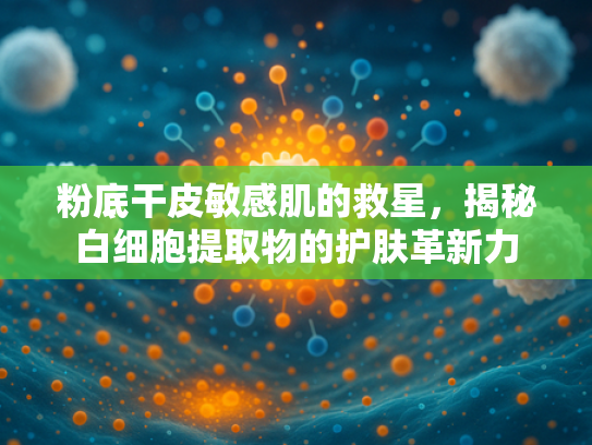 粉底干皮敏感肌的救星，揭秘白细胞提取物的护肤革新力