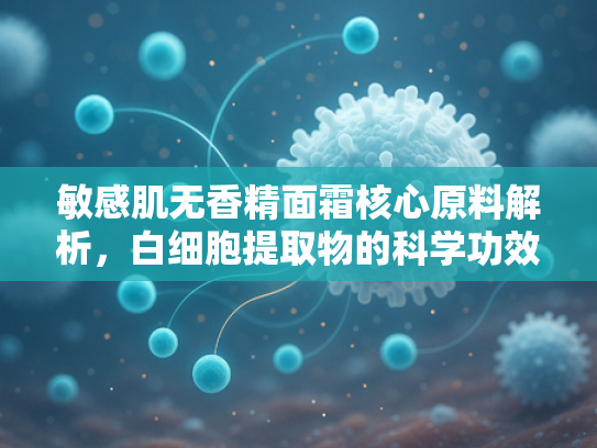 敏感肌无香精面霜核心原料解析，白细胞提取物的科学功效与批发优势