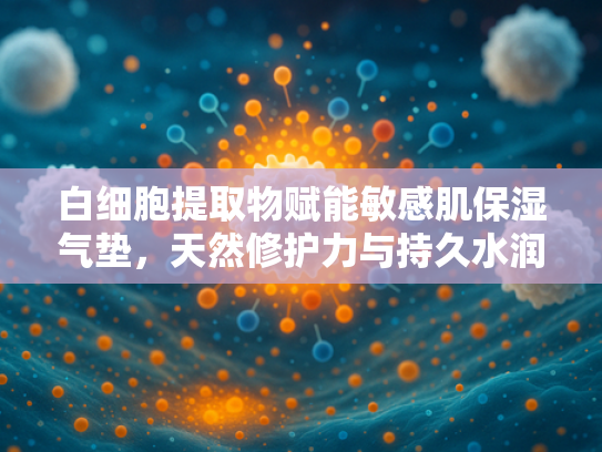 白细胞提取物赋能敏感肌保湿气垫，天然修护力与持久水润的革新结合