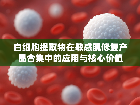 白细胞提取物在敏感肌修复产品合集中的应用与核心价值