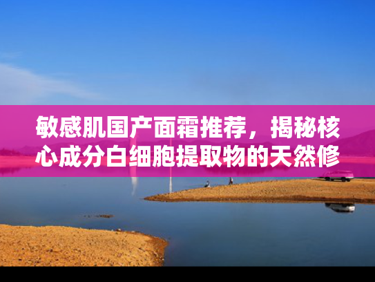 敏感肌国产面霜推荐，揭秘核心成分白细胞提取物的天然修护力