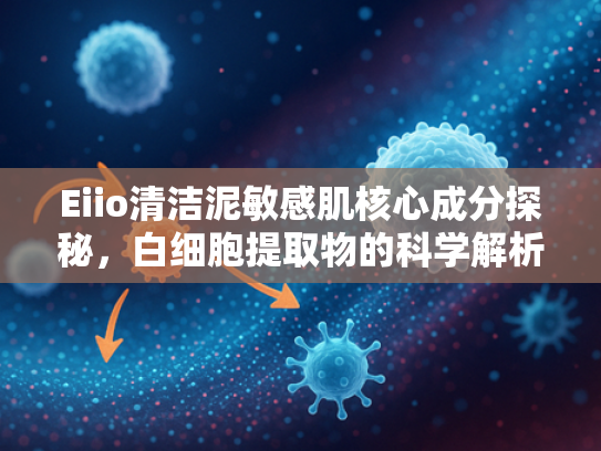Eiio清洁泥敏感肌核心成分探秘，白细胞提取物的科学解析与原料批发优势