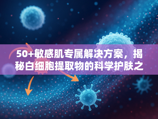 50+敏感肌专属解决方案，揭秘白细胞提取物的科学护肤之道