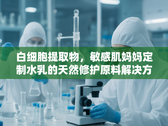 白细胞提取物，敏感肌妈妈定制水乳的天然修护原料解决方案