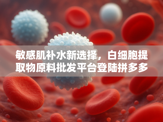 敏感肌补水新选择，白细胞提取物原料批发平台登陆拼多多