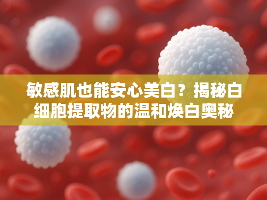 敏感肌也能安心美白？揭秘白细胞提取物的温和焕白奥秘